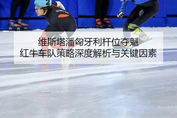 维斯塔潘匈牙利杆位夺魁 红牛车队策略深度解析与关键因素
