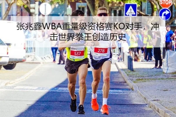 张兆鑫WBA重量级资格赛KO对手，冲击世界拳王创造历史
